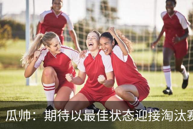 瓜帅：期待以最佳状态迎接淘汰赛 小组赛踢得很顺