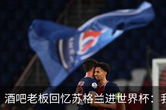 酒吧老板回忆苏格兰进世界杯：我们踢得不好，但我说服人们来看球